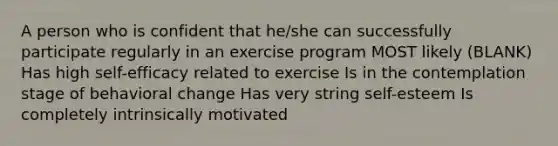 A person who is confident that he/she can successfully participate regularly in an exercise program MOST likely (BLANK) Has high self-efficacy related to exercise Is in the contemplation stage of behavioral change Has very string self-esteem Is completely intrinsically motivated