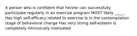 A person who is confident that he/she can successfully participate regularly in an exercise program MOST likely _____. Has high self-efficacy related to exercise Is in the contemplation stage of behavioral change Has very string self-esteem Is completely intrinsically motivated