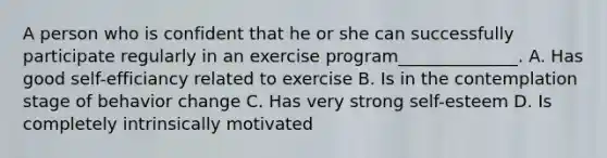 A person who is confident that he or she can successfully participate regularly in an exercise program______________. A. Has good self-efficiancy related to exercise B. Is in the contemplation stage of behavior change C. Has very strong self-esteem D. Is completely intrinsically motivated