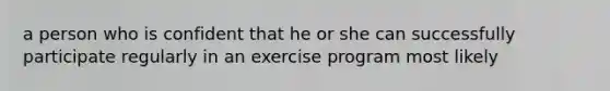 a person who is confident that he or she can successfully participate regularly in an exercise program most likely