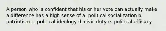 A person who is confident that his or her vote can actually make a difference has a high sense of a. political socialization b. patriotism c. political ideology d. civic duty e. political efficacy