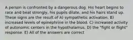 A person is confronted by a dangerous dog. His heart begins to race and beat strongly, his pupils dilate, and his hairs stand up. These signs are the result of A) sympathetic activation. B) increased levels of epinephrine in the blood. C) increased activity of autonomic centers in the hypothalamus. D) the "fight or flight" response. E) All of the answers are correct