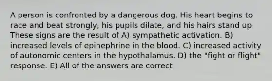 A person is confronted by a dangerous dog. His heart begins to race and beat strongly, his pupils dilate, and his hairs stand up. These signs are the result of A) sympathetic activation. B) increased levels of epinephrine in <a href='https://www.questionai.com/knowledge/k7oXMfj7lk-the-blood' class='anchor-knowledge'>the blood</a>. C) increased activity of autonomic centers in the hypothalamus. D) the "fight or flight" response. E) All of the answers are correct