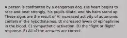 A person is confronted by a dangerous dog. His heart begins to race and beat strongly, his pupils dilate, and his hairs stand up. These signs are the result of A) increased activity of autonomic centers in the hypothalamus. B) increased levels of epinephrine in the blood. C) sympathetic activation. D) the "fight or flight" response. E) All of the answers are correct.