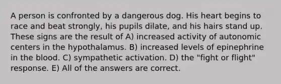 A person is confronted by a dangerous dog. His heart begins to race and beat strongly, his pupils dilate, and his hairs stand up. These signs are the result of A) increased activity of autonomic centers in the hypothalamus. B) increased levels of epinephrine in the blood. C) sympathetic activation. D) the "fight or flight" response. E) All of the answers are correct.