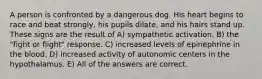 A person is confronted by a dangerous dog. His heart begins to race and beat strongly, his pupils dilate, and his hairs stand up. These signs are the result of A) sympathetic activation. B) the "fight or flight" response. C) increased levels of epinephrine in the blood. D) increased activity of autonomic centers in the hypothalamus. E) All of the answers are correct.