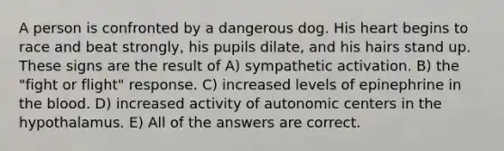 A person is confronted by a dangerous dog. His heart begins to race and beat strongly, his pupils dilate, and his hairs stand up. These signs are the result of A) sympathetic activation. B) the "fight or flight" response. C) increased levels of epinephrine in <a href='https://www.questionai.com/knowledge/k7oXMfj7lk-the-blood' class='anchor-knowledge'>the blood</a>. D) increased activity of autonomic centers in the hypothalamus. E) All of the answers are correct.