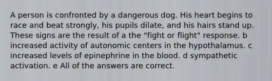 A person is confronted by a dangerous dog. His heart begins to race and beat strongly, his pupils dilate, and his hairs stand up. These signs are the result of a the "fight or flight" response. b increased activity of autonomic centers in the hypothalamus. c increased levels of epinephrine in the blood. d sympathetic activation. e All of the answers are correct.