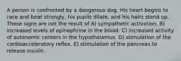 A person is confronted by a dangerous dog. His heart begins to race and beat strongly, his pupils dilate, and his hairs stand up. These signs are not the result of A) sympathetic activation. B) increased levels of epinephrine in the blood. C) increased activity of autonomic centers in the hypothalamus. D) stimulation of the cardioacceleratory reflex. E) stimulation of the pancreas to release insulin.