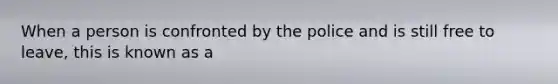 When a person is confronted by the police and is still free to leave, this is known as a