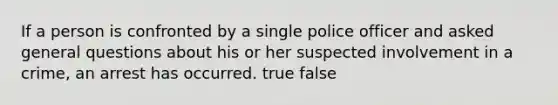 If a person is confronted by a single police officer and asked general questions about his or her suspected involvement in a crime, an arrest has occurred. true false