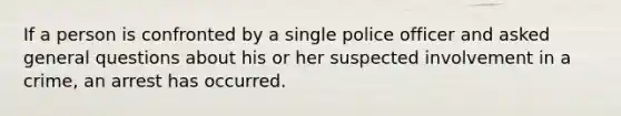 If a person is confronted by a single police officer and asked general questions about his or her suspected involvement in a crime, an arrest has occurred.