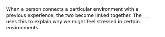 ​When a person connects a particular environment with a previous experience, the two become linked together. The ___ uses this to explain why we might feel stressed in certain environments.