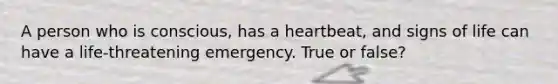 A person who is conscious, has a heartbeat, and signs of life can have a life-threatening emergency. True or false?