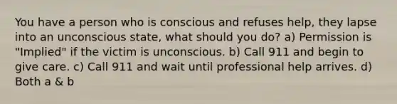 You have a person who is conscious and refuses help, they lapse into an unconscious state, what should you do? a) Permission is "Implied" if the victim is unconscious. b) Call 911 and begin to give care. c) Call 911 and wait until professional help arrives. d) Both a & b