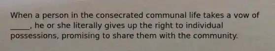 When a person in the consecrated communal life takes a vow of _____, he or she literally gives up the right to individual possessions, promising to share them with the community.