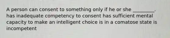 A person can consent to something only if he or she _________. has inadequate competency to consent has sufficient mental capacity to make an intelligent choice is in a comatose state is incompetent