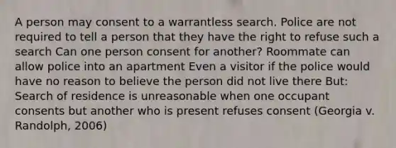 A person may consent to a warrantless search. Police are not required to tell a person that they have the right to refuse such a search Can one person consent for another? Roommate can allow police into an apartment Even a visitor if the police would have no reason to believe the person did not live there But: Search of residence is unreasonable when one occupant consents but another who is present refuses consent (Georgia v. Randolph, 2006)