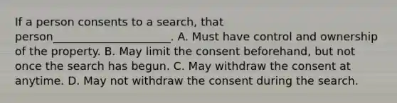 If a person consents to a search, that person_____________________. A. Must have control and ownership of the property. B. May limit the consent beforehand, but not once the search has begun. C. May withdraw the consent at anytime. D. May not withdraw the consent during the search.