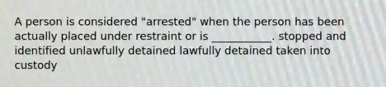 A person is considered "arrested" when the person has been actually placed under restraint or is ___________. stopped and identified unlawfully detained lawfully detained taken into custody