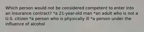 Which person would not be considered competent to enter into an insurance contract? *a 21-year-old man *an adult who is not a U.S. citizen *a person who is physically ill *a person under the influence of alcohol