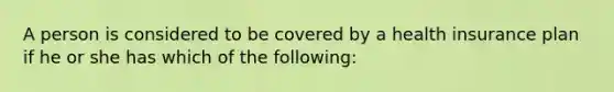 A person is considered to be covered by a health insurance plan if he or she has which of the following: