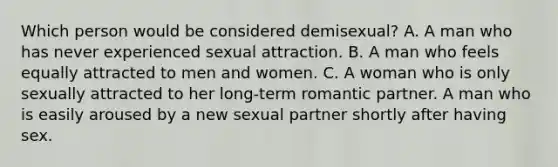 Which person would be considered demisexual? A. A man who has never experienced sexual attraction. B. A man who feels equally attracted to men and women. C. A woman who is only sexually attracted to her long-term romantic partner. A man who is easily aroused by a new sexual partner shortly after having sex.