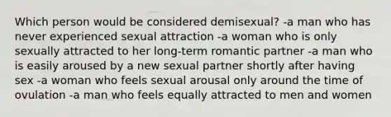 Which person would be considered demisexual? -a man who has never experienced sexual attraction -a woman who is only sexually attracted to her long-term romantic partner -a man who is easily aroused by a new sexual partner shortly after having sex -a woman who feels sexual arousal only around the time of ovulation -a man who feels equally attracted to men and women