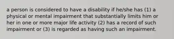 a person is considered to have a disability if he/she has (1) a physical or mental impairment that substantially limits him or her in one or more major life activity (2) has a record of such impairment or (3) is regarded as having such an impairment.