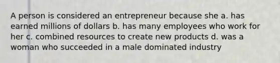 A person is considered an entrepreneur because she a. has earned millions of dollars b. has many employees who work for her c. combined resources to create new products d. was a woman who succeeded in a male dominated industry