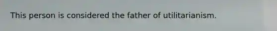 This person is considered the father of utilitarianism.