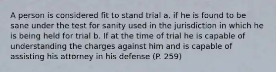 A person is considered fit to stand trial a. if he is found to be sane under the test for sanity used in the jurisdiction in which he is being held for trial b. If at the time of trial he is capable of understanding the charges against him and is capable of assisting his attorney in his defense (P. 259)