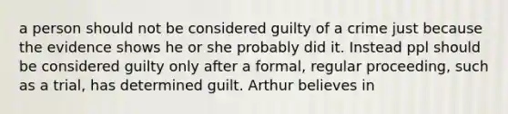 a person should not be considered guilty of a crime just because the evidence shows he or she probably did it. Instead ppl should be considered guilty only after a formal, regular proceeding, such as a trial, has determined guilt. Arthur believes in