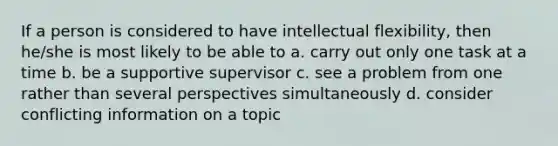 If a person is considered to have intellectual flexibility, then he/she is most likely to be able to a. carry out only one task at a time b. be a supportive supervisor c. see a problem from one rather than several perspectives simultaneously d. consider conflicting information on a topic