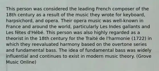 This person was considered the leading French composer of the 18th century as a result of the music they wrote for keyboard, harpsichord, and opera. Their opera music was well-known in France and around the world, particularly Les Indes gallants and Les fêtes d'Hébé. This person was also highly regarded as a theorist in the 18th century for the Traité de l'harmonie (1722) in which they reevaluated harmony based on the overtone series and fundamental bass. The idea of fundamental bass was widely influential and continues to exist in modern music theory. (Grove Music Online)