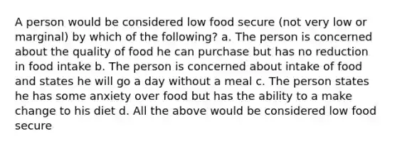 A person would be considered low food secure (not very low or marginal) by which of the following? a. The person is concerned about the quality of food he can purchase but has no reduction in food intake b. The person is concerned about intake of food and states he will go a day without a meal c. The person states he has some anxiety over food but has the ability to a make change to his diet d. All the above would be considered low food secure