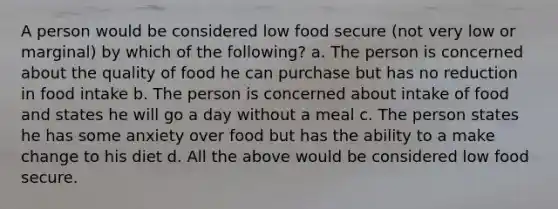 A person would be considered low food secure (not very low or marginal) by which of the following? a. The person is concerned about the quality of food he can purchase but has no reduction in food intake b. The person is concerned about intake of food and states he will go a day without a meal c. The person states he has some anxiety over food but has the ability to a make change to his diet d. All the above would be considered low food secure.