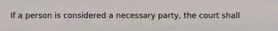 If a person is considered a necessary party, the court shall