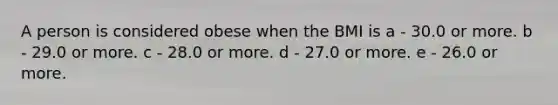 A person is considered obese when the BMI is a - 30.0 or more. b - 29.0 or more. c - 28.0 or more. d - 27.0 or more. e - 26.0 or more.