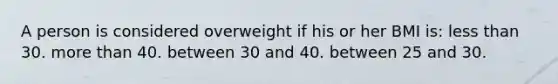 A person is considered overweight if his or her BMI is: less than 30. more than 40. between 30 and 40. between 25 and 30.