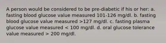 A person would be considered to be pre-diabetic if his or her: a. fasting blood glucose value measured 101-126 mg/dl. b. fasting blood glucose value measured >127 mg/dl. c. fasting plasma glucose value measured 200 mg/dl.