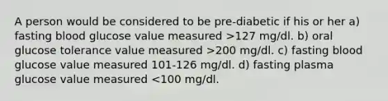 A person would be considered to be pre-diabetic if his or her a) fasting blood glucose value measured >127 mg/dl. b) oral glucose tolerance value measured >200 mg/dl. c) fasting blood glucose value measured 101-126 mg/dl. d) fasting plasma glucose value measured <100 mg/dl.