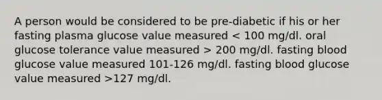 A person would be considered to be pre-diabetic if his or her fasting plasma glucose value measured 200 mg/dl. fasting blood glucose value measured 101-126 mg/dl. fasting blood glucose value measured >127 mg/dl.