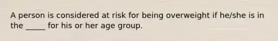 A person is considered at risk for being overweight if he/she is in the _____ for his or her age group.