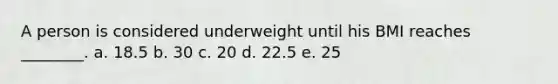 A person is considered underweight until his BMI reaches ________. a. 18.5 b. 30 c. 20 d. 22.5 e. 25