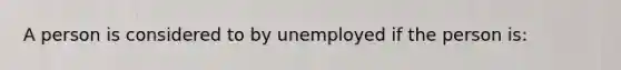 A person is considered to by unemployed if the person is: