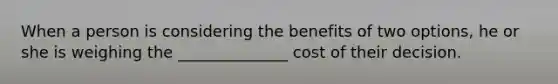 When a person is considering the benefits of two options, he or she is weighing the ______________ cost of their decision.