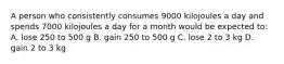 A person who consistently consumes 9000 kilojoules a day and spends 7000 kilojoules a day for a month would be expected to: A. lose 250 to 500 g B. gain 250 to 500 g C. lose 2 to 3 kg D. gain 2 to 3 kg