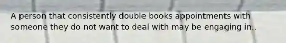 A person that consistently double books appointments with someone they do not want to deal with may be engaging in..