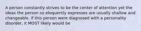 A person constantly strives to be the center of attention yet the ideas the person so eloquently expresses are usually shallow and changeable. if this person were diagnosed with a personality disorder, it MOST likely would be